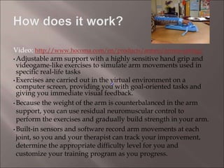 Video: http://www.hocoma.com/en/products/armeo/armeo-spring/
• Adjustable arm support with a highly sensitive hand grip and
videogame-like exercises to simulate arm movements used in
specific real-life tasks
• Exercises are carried out in the virtual environment on a
computer screen, providing you with goal-oriented tasks and
giving you immediate visual feedback.
• Because the weight of the arm is counterbalanced in the arm
support, you can use residual neuromuscular control to
perform the exercises and gradually build strength in your arm.
• Built-in sensors and software record arm movements at each
joint, so you and your therapist can track your improvement,
determine the appropriate difficulty level for you and
customize your training program as you progress.
 