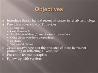  Introduce theory behind recent advances in rehab technology
 Provide an overview of 11 devices
 Description
 Cost, if available
 Availability of demo/in-service from the vendors
 Other clinics who have the products
 Evidence
 Videos and Photos
 Create an awareness of the presence of these items, not
promoting or reflecting a “wish list”
 Present to teams/therapists
 Follow up with vendors
 