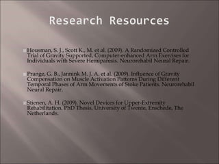  Housman, S. J., Scott K., M. et al. (2009). A Randomized Controlled
Trial of Gravity Supported, Computer-enhanced Arm Exercises for
Individuals with Severe Hemiparesis. Neurorehabil Neural Repair.
 Prange, G. B., Jannink M. J. A. et al. (2009). Influence of Gravity
Compensation on Muscle Activation Patterns During Different
Temporal Phases of Arm Movements of Stoke Patients. Neurorehabil
Neural Repair.
 Stienen, A. H. (2009). Novel Devices for Upper-Extremity
Rehabilitation. PhD Thesis, University of Twente, Enschede, The
Netherlands.
 