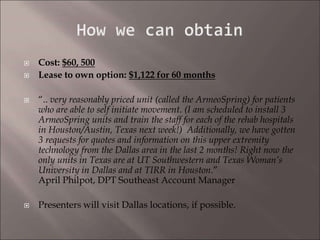  Cost: $60, 500
 Lease to own option: $1,122 for 60 months
 “.. very reasonably priced unit (called the ArmeoSpring) for patients
who are able to self initiate movement. (I am scheduled to install 3
ArmeoSpring units and train the staff for each of the rehab hospitals
in Houston/Austin, Texas next week!) Additionally, we have gotten
3 requests for quotes and information on this upper extremity
technology from the Dallas area in the last 2 months! Right now the
only units in Texas are at UT Southwestern and Texas Woman’s
University in Dallas and at TIRR in Houston.”
April Philpot, DPT Southeast Account Manager
 Presenters will visit Dallas locations, if possible.
 