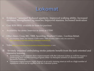  Evidence: “assumed”Reduced spasticity, Improved walking ability, Increased
alertness, Strengthened leg muscles, Improved stamina, Increased motivation
 Cost: $150-300 K- available for lease for purchase
 Availability for demo: Inservice or demo at UTSW
 Other clinics- Craig, RIC, TIRR, Spaulding, Shepherd Center, Carolinas Rehab.
 VA Houston, Dallas, San Antonio. UTSW Dallas. TIRR Houston. TIRR is only one used for tx.
http://lifecenter.ric.org/index.php?tray=content&tid=top1&cid=5722
 Videohttp://www.hocoma.com/en/products/lokomat/lokomatpro/(1 min)
 Severely impaired ambulating stroke patients benefit from the task-oriented and
intensive training .
 Ambulating stroke patients show improvements with the Lokomat system as well but require a
challenging and variable training program either via therapist assisted or Lokomat assisted
locomotor training.•
 Locomotor improvements might depend on an early training onset as well as a high number of
repetitions which can be applied with the Lokomat system.
 