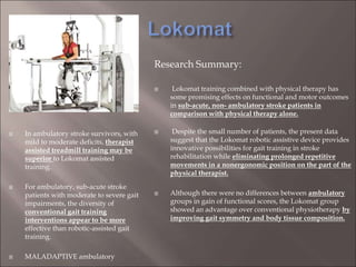 Research Summary:
 Lokomat training combined with physical therapy has
some promising effects on functional and motor outcomes
in sub-acute, non- ambulatory stroke patients in
comparison with physical therapy alone.
 Despite the small number of patients, the present data
suggest that the Lokomat robotic assistive device provides
innovative possibilities for gait training in stroke
rehabilitation while eliminating prolonged repetitive
movements in a nonergonomic position on the part of the
physical therapist.
 Although there were no differences between ambulatory
groups in gain of functional scores, the Lokomat group
showed an advantage over conventional physiotherapy by
improving gait symmetry and body tissue composition.
 In ambulatory stroke survivors, with
mild to moderate deficits, therapist
assisted treadmill training may be
superior to Lokomat assisted
training.
 For ambulatory, sub-acute stroke
patients with moderate to severe gait
impairments, the diversity of
conventional gait training
interventions appear to be more
effective than robotic-assisted gait
training.
 MALADAPTIVE ambulatory
 