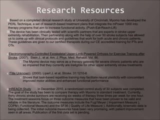 Based on a completed clinical research study at University of Cincinnati, Myomo has developed the
PERL Technique, a set of research-based treatment plans that integrate the mPower 1000 into
therapy programs that aim to increase functional activity. (Push-Eat-Reach-Lift)
The device has been clinically tested with scientific partners that are experts in stroke upper
extremity rehabilitation. Their partnership along with the help of over 50 stroke subjects has allowed
us to come up with clinical protocols and guidelines that work for both acute and chronic patients.
These guidelines are given to our certified therapists during our CE accredited training for PTs and
OTs.
Electromyography-Controlled Exoskeletal Upper-Limb-Powered Orthosis for Exercise Training after
Stroke. (2007). Stein J., et al. Am. J. Phys. Med. Rehabil. Vol. 86.
The Myomo device may serve as a therapy gateway for severe chronic patients who are
so impaired that they currently are ineligible for other upper extremity stroke treatments
(Title Unknown). (2000). Lipert J. et al. Stroke. 31:1210-6
Shows that task-based repetitive training may facilitate neural plasticity with concomitant
improved motor abilities and enhanced functional performance
InREACH Study In December 2010, a randomized control study of 30 subjects was completed.
The goal of the study has been to compare therapy with Myomo to standard treatment. Currently,
thirty chronic stroke survivors are receiving six weeks of therapy three times per week for one hour.
The treatment sessions focus on three outcome measures that have been proven to be valid and
reliable in the literature. The outcome measures include the Fugl Meyer ( Impairment Measure ),
COPM ( Functional Measure) and the SF36 ( Quality of Life Measure ). Additionally, kinematic data is
being collected. The initial outcome measures have been very promising, with patient improvement
seen in all areas. Publication of the first data set is pending.
 