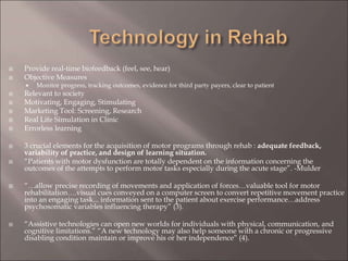 Provide real-time biofeedback (feel, see, hear)
 Objective Measures
 Monitor progress, tracking outcomes, evidence for third party payers, clear to patient
 Relevant to society
 Motivating, Engaging, Stimulating
 Marketing Tool: Screening, Research
 Real Life Simulation in Clinic
 Errorless learning
 3 crucial elements for the acquisition of motor programs through rehab : adequate feedback,
variability of practice, and design of learning situation.
 “Patients with motor dysfunction are totally dependent on the information concerning the
outcomes of the attempts to perform motor tasks especially during the acute stage”. -Mulder
 “…allow precise recording of movements and application of forces…valuable tool for motor
rehabilitation….visual cues conveyed on a computer screen to convert repetitive movement practice
into an engaging task... information sent to the patient about exercise performance…address
psychosomatic variables influencing therapy” (3).
 “Assistive technologies can open new worlds for individuals with physical, communication, and
cognitive limitations.” “A new technology may also help someone with a chronic or progressive
disabling condition maintain or improve his or her independence” (4).
 