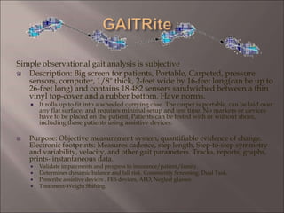 Simple observational gait analysis is subjective
 Description: Big screen for patients, Portable, Carpeted, pressure
sensors, computer, 1/8" thick, 2-feet wide by 16-feet long(can be up to
26-feet long) and contains 18,482 sensors sandwiched between a thin
vinyl top-cover and a rubber bottom. Have norms.
 It rolls up to fit into a wheeled carrying case. The carpet is portable, can be laid over
any flat surface, and requires minimal setup and test time. No markers or devices
have to be placed on the patient. Patients can be tested with or without shoes,
including those patients using assistive devices.
 Purpose: Objective measurement system, quantifiable evidence of change.
Electronic footprints: Measures cadence, step length, Step-to-step symmetry
and variability, velocity, and other gait parameters. Tracks, reports, graphs,
prints- instantaneous data.
 Validate impairments and progress to insurance/patient/family.
 Determines dynamic balance and fall risk. Community Screening. Dual Task.
 Prescribe assistive devices , FES devices, AFO, Neglect glasses.
 Treatment-Weight Shifting.
 