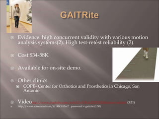  Evidence: high concurrent validity with various motion
analysis systems(2). High test-retest reliability (2).
 Cost $34-58K
 Available for on-site demo.
 Other clinics
 COPE- Center for Orthotics and Prosthetics in Chicago; San
Antonio
 Videohttp://www.youtube.com/watch?v=DKdvEJDFRtE&feature=related (3:51)
 http://www.screencast.com/t/148Gf42mT password = gaitrite (1:50)
 
