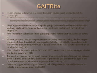  Precise, objective gait analysis is necessary to quantify changes in gait and identify fall risk
 Dual task (7)
 NP testing revealed mild deficits in attention and executive functioning so it was concluded that the cognitive impairment was responsible for gait disorder and
recurrent falls while dual-tasking. She had normal gait with fast and slow speed as well as leisurely. As previously mentioned, walking is a complex motor task, yet
generally performed automatically by healthy adults. The attentional demands are therefore minimal. In older adults, age-related neuromotor changes such as reduced
motor strength or decreased sensory input (vision, hearing, proprioception) increase the attentional demands needed for walking. This increased demand is met at the
cost of a reduction in the central processing capacity for attentional reserve
 High agreement between temporospatial gait parameters derived from an electronic
walkway and a video-based motion capture system in healthy and chronic stroke
subjects (8).
 Able to quantify variants in stroke gait compared to normal and with assistive device
(9).
 Slower gait speed and worse performance on: swing time variability, double support
phase, stride length variability: associated with higher risk of falls. Quantitative gait
markers are independent predictors of falls in older adults. (597 adults followed up for
incident fall rate) (10).
 Effect of AFO: Improved gait in CVA with AFO donned. Future study on types of AFO
and timing in recovery (11).
 Temporal asymmetry can be found in many independently ambulating stroke patients.
There is a need for a standard assessment of poststroke gait symmetry in light of the
complex relationship with motor impairment and velocity (13).
 Quantitative gait measures predict future risk of cognitive decline and dementia in
initially non-demented older adults (14).
 