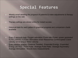  Weekly email detailing the progress of patients & make adjustments to therapy
settings on the web
 Therapy settings are stored online for instant access
 Historical data for each patient & graphical progress and comparison charts
available
 Every 5 seconds logs- Oxygen saturation･Pulse rate･Power -power generated
by the patient's muscles･Stimulation level･Resistance･Control speed･Crank
velocity･Drive torque･Motor velocity
 Every session graphs-･Distance Traveled ･Expended Energy ･Expended
Energy per Hour ･Peak Pulse ･Average Pulse Rate ･Average Asymmetry ･
Average Stimulation ･Muscle tone measurements
 