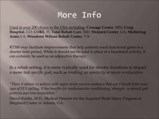 Used in over 200 clinics in the USA including: Courage Center, MN; Craig
Hospital, CO; CORE, Fl; Total Rehab Care, MD; Shepard Center, GA; Sheltering
Arms,VA; Woodrow Wilson Rehab Center, VA
RT300 may facilitate improvements that help patients reach functional gains in a
shorter time period. While it should not be used in place of a functional activity, it
can certainly be used as an adjunctive therapy.
In a rehab setting, it is more typically used for shorter durations to impact
a more task specific goal, such as breaking up spasticity or neuro re-education.
"There is almost no patient with upper motor neuron weakness that can't benefit from some
type of FES cycling. It has benefits for cardiovascular conditioning, strength, reciprocal gait
patterns and tone modulation."
Darryl Kaelin, M.D., Medical Director for the Acquired Brain Injury Program at
Shepherd Center in Atlanta, GA.
 