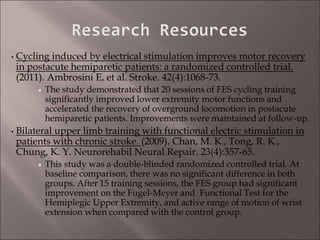 • Cycling induced by electrical stimulation improves motor recovery
in postacute hemiparetic patients: a randomized controlled trial.
(2011). Ambrosini E, et al. Stroke. 42(4):1068-73.
The study demonstrated that 20 sessions of FES cycling training
significantly improved lower extremity motor functions and
accelerated the recovery of overground locomotion in postacute
hemiparetic patients. Improvements were maintained at follow-up.
• Bilateral upper limb training with functional electric stimulation in
patients with chronic stroke. (2009). Chan, M. K., Tong, R. K.,
Chung, K. Y. Neurorehabil Neural Repair. 23(4):357-65.
This study was a double-blinded randomized controlled trial. At
baseline comparison, there was no significant difference in both
groups. After 15 training sessions, the FES group had significant
improvement on the Fugel-Meyer and Functional Test for the
Hemiplegic Upper Extremity, and active range of motion of wrist
extension when compared with the control group.
 