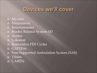  Myomo
 Neuromove
 Balancemaster
 Biodex Balance System SD
 Armeo
 Lokomat
 Restorative FES Cycles
 GAITRite
 Free Supported Ambulation System (SAS)
 Tibion
 CAREN
 