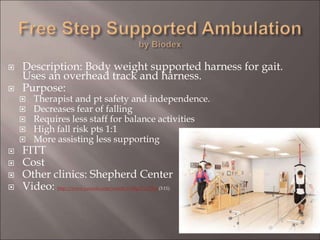  Description: Body weight supported harness for gait.
Uses an overhead track and harness.
 Purpose:
 Therapist and pt safety and independence.
 Decreases fear of falling
 Requires less staff for balance activities
 High fall risk pts 1:1
 More assisting less supporting
 FITT
 Cost
 Other clinics: Shepherd Center
 Video: http://www.youtube.com/watch?v=lIfgyCy1TNg (3:11)
 