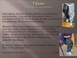 •Description: Robotic aid that aids the knee in flexion
and extension. Activated by foot sensor, follows
parameters set by PT. Worn during therapy sessions for
strengthening and movement retraining.
•Benefits: More sit-to-stand exercises, More overground
steps per session, More repetition of stair-climbing,
Increased potential for “neuroplasticity”. Compared to
NMES, not affected by tone, spurs motor recovery via
sensors that allow the device to respond to
patients’ intentions.
•Evidence: Improves gait speed, endurance, balance.
Even in 10 years post CVA
•Video: Before and After http://www.tibion.com/patients (1 min)
 