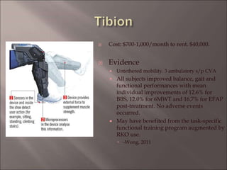  Cost: $700-1,000/month to rent. $40,000.
 Evidence
 Untethered mobility. 3 ambulatory s/p CVA
 All subjects improved balance, gait and
functional performances with mean
individual improvements of 12.6% for
BBS, 12.0% for 6MWT and 16.7% for EFAP
post-treatment. No adverse events
occurred.
 May have benefited from the task-specific
functional training program augmented by
RKO use.
 -Wong, 2011
 