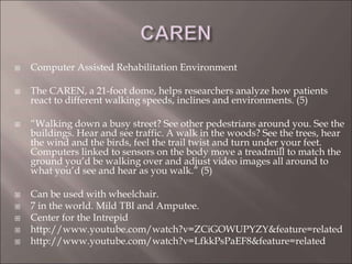  Computer Assisted Rehabilitation Environment
 The CAREN, a 21-foot dome, helps researchers analyze how patients
react to different walking speeds, inclines and environments. (5)
 “Walking down a busy street? See other pedestrians around you. See the
buildings. Hear and see traffic. A walk in the woods? See the trees, hear
the wind and the birds, feel the trail twist and turn under your feet.
Computers linked to sensors on the body move a treadmill to match the
ground you’d be walking over and adjust video images all around to
what you’d see and hear as you walk.” (5)
 Can be used with wheelchair.
 7 in the world. Mild TBI and Amputee.
 Center for the Intrepid
 http://www.youtube.com/watch?v=ZCiGOWUPYZY&feature=related
 http://www.youtube.com/watch?v=LfkkPsPaEF8&feature=related
 