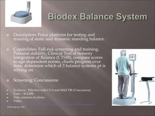  Description: Force platform for testing and
training of static and dynamic standing balance.
 Capabilities: Fall-risk screening and training,
Postural stability, Clinical Test of Sensory
Integration of Balance (CTSIB), compare scores
to age-dependent norms, charts progress over
time, determine which of 3 balance systems pt is
relying on.
 Screening: Concussions
 Evidence: Effective with CVA and Mild TBI (Concussion)
 Cost: ~ $12,000
 Very common in clinics
 Video
http://www.biodex.com/physical-medicine/products/balance/balance-system-sd
(3:08 total (to 1:40)
 