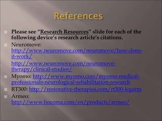  Please see “Research Resources” slide for each of the
following device’s research article’s citations.
 Neuromove:
http://www.neuromove.com/neuromove/how-does-
it-work/
http://www.neuromove.com/neuromove-
therapy/clinical-studies/
 Myomo: http://www.myomo.com/myomo-medical-
professionals-neurological-rehabilitation-research
 RT300: http://restorative-therapies.com/rt300-legarm
 Armeo:
http://www.hocoma.com/en/products/armeo/
 