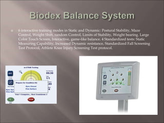 6 interactive training modes in Static and Dynamic: Postural Stability, Maze
Control, Weight Shift, random Control, Limits of Stability, Weight bearing. Large
Color Touch Screen, Interactive, game-like balance. 4 Standardized tests: Static
Measuring Capability, Increased Dynamic resistance, Standardized Fall Screening
Test Protocol, Athlete Knee Injury Screening Test protocol.
 