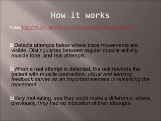 Video: http://www.neuromove.com/neuromove-therapy-video/
Detects attempts below where trace movements are
visible. Distinguishes between regular muscle activity,
muscle tone, and real attempts.
When a real attempt is detected, the unit rewards the
patient with muscle contraction, visual and sensory
feedback serves as an important element in relearning the
movement.
Very motivating, see they could make a difference, where
previously, they had no indication of their attempts.
 