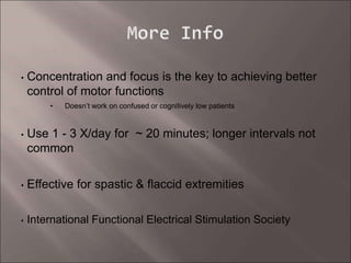 • Concentration and focus is the key to achieving better
control of motor functions
• Doesn’t work on confused or cognitively low patients
• Use 1 - 3 X/day for ~ 20 minutes; longer intervals not
common
• Effective for spastic & flaccid extremities
• International Functional Electrical Stimulation Society
 