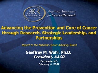 Advancing the Prevention and Cure of Cancer through Research, Strategic Leadership, and Partnerships Report to the National Cancer Advisory Board   Geoffrey M. Wahl, Ph.D.  President, AACR Bethesda, MD February 6, 2007 