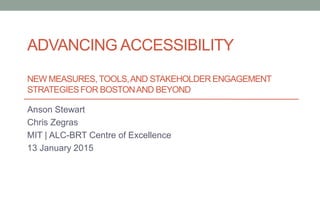 ADVANCING ACCESSIBILITY
NEW MEASURES, TOOLS,AND STAKEHOLDER ENGAGEMENT
STRATEGIESFOR BOSTONAND BEYOND
Anson Stewart
Chris Zegras
MIT | ALC-BRT Centre of Excellence
13 January 2015
 