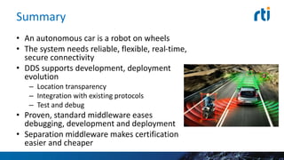 Summary
• An autonomous car is a robot on wheels
• The system needs reliable, flexible, real-time,
secure connectivity
• DDS supports development, deployment
evolution
– Location transparency
– Integration with existing protocols
– Test and debug
• Proven, standard middleware eases
debugging, development and deployment
• Separation middleware makes certification
easier and cheaper
 