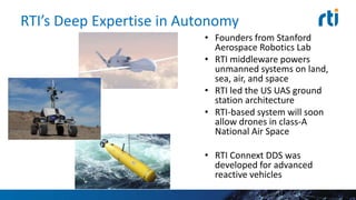 RTI’s Deep Expertise in Autonomy
• Founders from Stanford
Aerospace Robotics Lab
• RTI middleware powers
unmanned systems on land,
sea, air, and space
• RTI led the US UAS ground
station architecture
• RTI-based system will soon
allow drones in class-A
National Air Space
• RTI Connext DDS was
developed for advanced
reactive vehicles
 