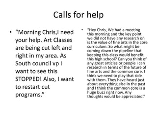 Calls for help
• “Morning Chris,I need
your help. Art Classes
are being cut left and
right in my area. As
South council vp I
want to see this
STOPPED! Also, I want
to restart cut
programs.”
• “Hey Chris, We had a meeting
this morning and the key point
we did not have any research on
is the value of fine arts in the core
curriculum. So what might be
coming down the pipeline that
keeping this class would benefit
this high school? Can you think of
any great articles or people I can
research in terms of the future of
fine arts and the common core. I
think we need to play that side
with them. They have heard just
about everything else in the past
and I think the common core is a
huge buzz right now. Any
thoughts would be appreciated.”
 