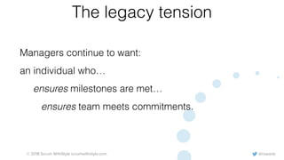 @rowanb© 2018 Scrum WithStyle scrumwithstyle.com
The legacy tension
Managers continue to want:
an individual who…
ensures milestones are met…
ensures team meets commitments.
 