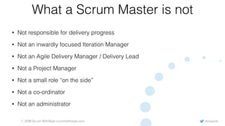 @rowanb© 2018 Scrum WithStyle scrumwithstyle.com
What a Scrum Master is not
• Not responsible for delivery progress
• Not an inwardly focused Iteration Manager
• Not an Agile Delivery Manager / Delivery Lead
• Not a Project Manager
• Not a small role “on the side”
• Not a co-ordinator
• Not an administrator
 