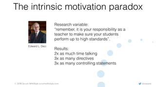 @rowanb© 2018 Scrum WithStyle scrumwithstyle.com
The intrinsic motivation paradox
Edward L. Deci
Research variable:
“remember, it is your responsibility as a
teacher to make sure your students
perform up to high standards”.
Results:
2x as much time talking
3x as many directives
3x as many controlling statements
 