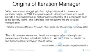 @rowanb© 2018 Scrum WithStyle scrumwithstyle.com
Origins of Iteration Manager
“When teams were struggling to ﬁnd high-priority work to do on one
particular project in 2000, the solution was to identify someone who could
provide a continual stream of high-priority functionality at a sustainable pace
to the delivery teams. This is the role that has grown into the iteration
manager (IM).”
- ”What Is an Iteration Manager Anyway?", Tiffany Lentz, The ThoughWorks Anthology, 2008.
“The split between release and iteration managers reﬂects the style and
preferences of the two individuals that do it... We don't think our solution is
one that necessarily everyone should follow.”
- martinfowler.com/articles/planningXpIteration.html
 