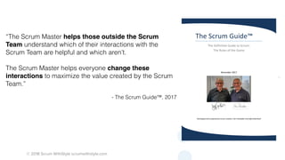 © 2018 Scrum WithStyle scrumwithstyle.com
“The Scrum Master helps those outside the Scrum
Team understand which of their interactions with the
Scrum Team are helpful and which aren’t.
The Scrum Master helps everyone change these
interactions to maximize the value created by the Scrum
Team.”
- The Scrum Guide™, 2017
The Scrum Guide™
The Definitive Guide to Scrum:
The Rules of the Game
November 2017
Developed and sustained by Scrum creators: Ken Schwaber and Jeff Sutherland
 