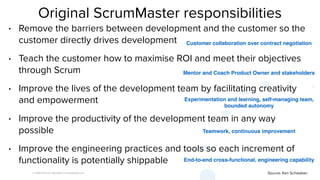 © 2008-18 Scrum WithStyle scrumwithstyle.com
End-to-end cross-functional, engineering capability
Original ScrumMaster responsibilities
• Remove the barriers between development and the customer so the
customer directly drives development
• Teach the customer how to maximise ROI and meet their objectives
through Scrum
• Improve the lives of the development team by facilitating creativity
and empowerment
• Improve the productivity of the development team in any way
possible
• Improve the engineering practices and tools so each increment of
functionality is potentially shippable
Source: Ken Schwaber.
Customer collaboration over contract negotiation
Mentor and Coach Product Owner and stakeholders
Experimentation and learning, self-managing team,
bounded autonomy
Teamwork, continuous improvement
 