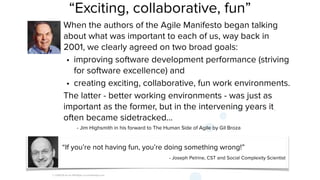© 2008-18 Scrum WithStyle scrumwithstyle.com
“Exciting, collaborative, fun”
When the authors of the Agile Manifesto began talking
about what was important to each of us, way back in
2001, we clearly agreed on two broad goals:
• improving software development performance (striving
for software excellence) and
• creating exciting, collaborative, fun work environments.
The latter - better working environments - was just as
important as the former, but in the intervening years it
often became sidetracked...
- Jim Highsmith in his forward to The Human Side of Agile by Gil Broza
“If you’re not having fun, you’re doing something wrong!”
- Joseph Pelrine, CST and Social Complexity Scientist
 