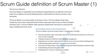 @rowanb© 2018 Scrum WithStyle scrumwithstyle.com
Scrum Guide deﬁnition of Scrum Master (1)
Scrum Master Service to the Product Owner
The Scrum Master serves the Product Owner in several ways, including:
• Ensuring that goals, scope, and product domain are understood by everyone on the Scrum
Team as well as possible;
• Finding techniques for effective Product Backlog management;
• Helping the Scrum Team understand the need for clear and concise Product Backlog items;
• Understanding product planning in an empirical environment;
• Ensuring the Product Owner knows how to arrange the Product Backlog to maximize value;
• Understanding and practicing agility; and,
• Facilitating Scrum events as requested or needed.
Scrum Master Service to the Development Team
©2017 Ken Schwaber and Jeff Sutherland. Offered for license under the Attribution Share-Alike license of Creative
Commons, accessible at http://creativecommons.org/licenses/by-sa/4.0/legalcode and also described in summary form
at http://creativecommons.org/licenses/by-sa/4.0/. By utilizing this Scrum Guide, you acknowledge and agree that you
have read and agree to be bound by the terms of the Attribution Share-Alike license of Creative Commons.
Page | 7
coordination. Large Development Teams generate too much complexity for an empirical process
to be useful. The Product Owner and Scrum Master roles are not included in this count unless
they are also executing the work of the Sprint Backlog.
The Scrum Master
The Scrum Master is responsible for promoting and supporting Scrum as defined in the Scrum
Guide. Scrum Masters do this by helping everyone understand Scrum theory, practices, rules,
and values.
The Scrum Master is a servant-leader for the Scrum Team. The Scrum Master helps those
outside the Scrum Team understand which of their interactions with the Scrum Team are helpful
and which aren’t. The Scrum Master helps everyone change these interactions to maximize the
value created by the Scrum Team.
 