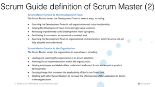 @rowanb© 2018 Scrum WithStyle scrumwithstyle.com
Scrum Guide deﬁnition of Scrum Master (2)
• Ensuring the Product Owner knows how to arrange the Product Backlog to maximize value;
• Understanding and practicing agility; and,
• Facilitating Scrum events as requested or needed.
Scrum Master Service to the Development Team
The Scrum Master serves the Development Team in several ways, including:
• Coaching the Development Team in self-organization and cross-functionality;
• Helping the Development Team to create high-value products;
• Removing impediments to the Development Team’s progress;
• Facilitating Scrum events as requested or needed; and,
• Coaching the Development Team in organizational environments in which Scrum is not yet
fully adopted and understood.
Scrum Master Service to the Organization
The Scrum Master serves the organization in several ways, including:
• Leading and coaching the organization in its Scrum adoption;
• Planning Scrum implementations within the organization;
• Helping employees and stakeholders understand and enact Scrum and empirical product
development;
• Causing change that increases the productivity of the Scrum Team; and,
• Working with other Scrum Masters to increase the effectiveness of the application of Scrum
in the organization.
 