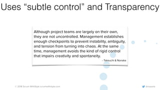 @rowanb© 2018 Scrum WithStyle scrumwithstyle.com
Uses “subtle control” and Transparency
Although project teams are largely on their own,
they are not uncontrolled. Management establishes
enough checkpoints to prevent instability, ambiguity,
and tension from turning into chaos. At the same
time, management avoids the kind of rigid control
that impairs creativity and spontaneity.
- Takeuchi & Nonaka
 