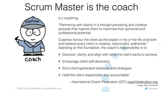 @rowanb© 2018 Scrum WithStyle scrumwithstyle.com
Scrum Master is the coach
(v.) coaching:
“Partnering with clients in a thought-provoking and creative
process that inspires them to maximise their personal and
professional potential.
Coaches honour the client as the expert in his or her life and work
and believe every client is creative, resourceful, and whole.
Standing on this foundation, the coach's responsibility is to:
• Discover, clarify, and align with what the client wants to achieve
• Encourage client self-discovery
• Elicit client-generated solutions and strategies
• Hold the client responsible and accountable”
- International Coach Federation (ICF) coachfederation.org
Image: Barry Overeem
 