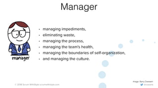 @rowanb© 2018 Scrum WithStyle scrumwithstyle.com
Manager
• managing impediments,
• eliminating waste,
• managing the process,
• managing the team's health,
• managing the boundaries of self-organization,
• and managing the culture.
Image: Barry Overeem
 