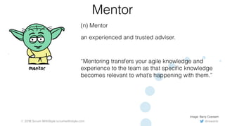 @rowanb© 2018 Scrum WithStyle scrumwithstyle.com
Mentor
(n) Mentor
an experienced and trusted adviser.
“Mentoring transfers your agile knowledge and
experience to the team as that speciﬁc knowledge
becomes relevant to what’s happening with them.”
Image: Barry Overeem
 