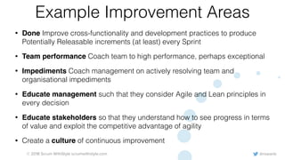 @rowanb© 2018 Scrum WithStyle scrumwithstyle.com
Example Improvement Areas
• Done Improve cross-functionality and development practices to produce
Potentially Releasable increments (at least) every Sprint
• Team performance Coach team to high performance, perhaps exceptional
• Impediments Coach management on actively resolving team and
organisational impediments
• Educate management such that they consider Agile and Lean principles in
every decision
• Educate stakeholders so that they understand how to see progress in terms
of value and exploit the competitive advantage of agility
• Create a culture of continuous improvement
 