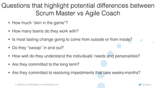 @rowanb© 2018 Scrum WithStyle scrumwithstyle.com
Questions that highlight potential differences between
Scrum Master vs Agile Coach
• How much “skin in the game”?
• How many teams do they work with?
• Is most lasting change going to come from outside or from inside?
• Do they “swoop” in and out?
• How well do they understand the individuals’ needs and personalities?
• Are they committed to the long term?
• Are they committed to resolving impediments that take weeks-months?
 