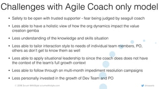 @rowanb© 2018 Scrum WithStyle scrumwithstyle.com
Challenges with Agile Coach only model
• Safety to be open with trusted supporter - fear being judged by seagull coach
• Less able to have a holistic view of how the org dynamics impact the value
creation gemba
• Less understanding of the knowledge and skills situation
• Less able to tailor interaction style to needs of individual team members, PO,
others as don’t get to know them as well
• Less able to apply situational leadership to since the coach does does not have
the context of the team’s full growth context
• Less able to follow through on multi-month impediment resolution campaigns
• Less personally invested in the growth of Dev Team and PO
 
