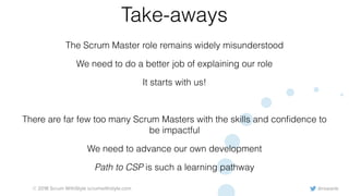@rowanb© 2018 Scrum WithStyle scrumwithstyle.com
Take-aways
The Scrum Master role remains widely misunderstood
We need to do a better job of explaining our role
It starts with us!
There are far few too many Scrum Masters with the skills and conﬁdence to
be impactful
We need to advance our own development
Path to CSP is such a learning pathway
 