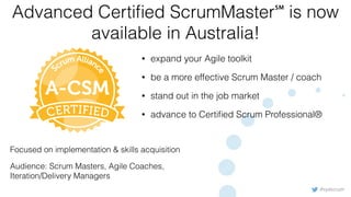 #sydscrum
Advanced Certiﬁed ScrumMaster℠ is now
available in Australia!
• expand your Agile toolkit
• be a more effective Scrum Master / coach
• stand out in the job market
• advance to Certiﬁed Scrum Professional®
Focused on implementation & skills acquisition
Audience: Scrum Masters, Agile Coaches,
Iteration/Delivery Managers
 