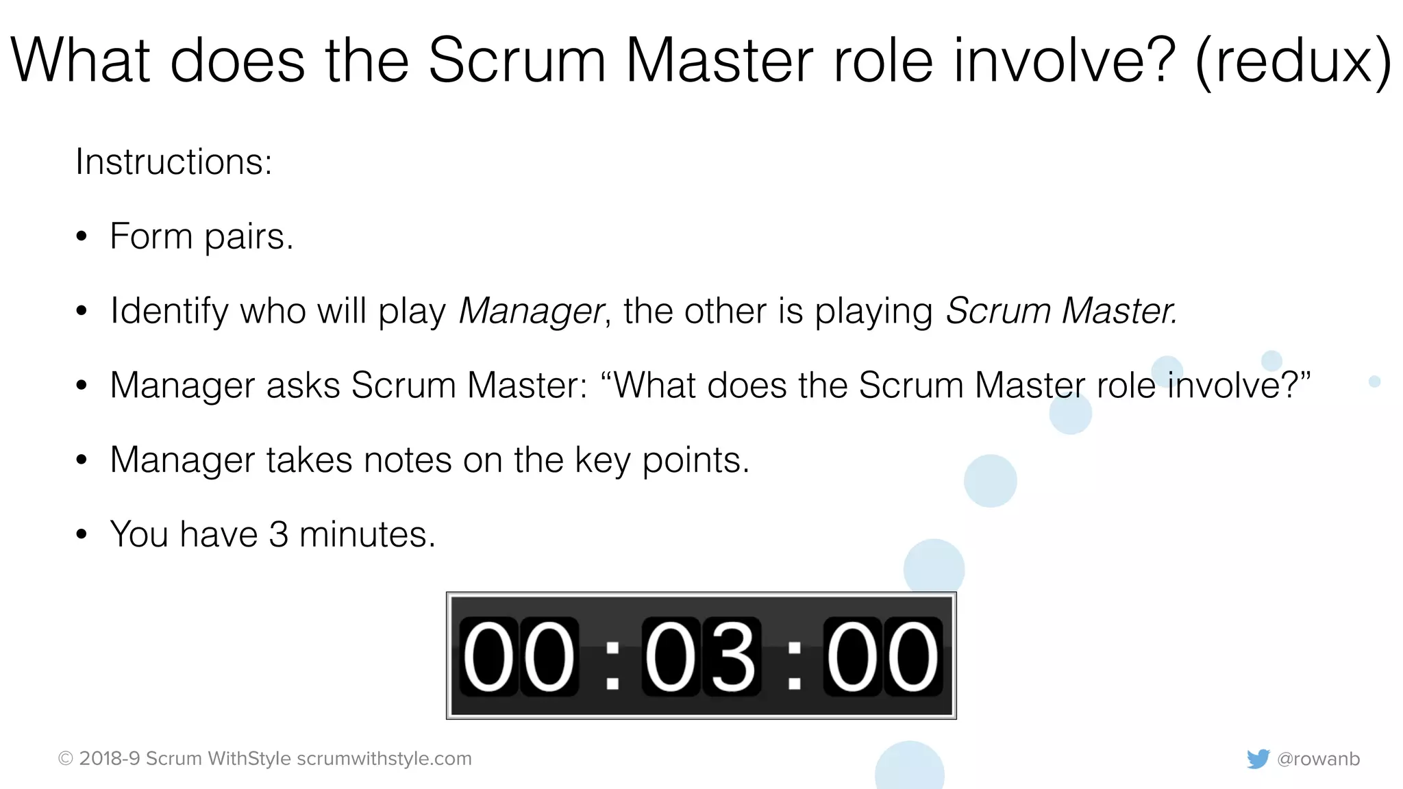 @rowanb© 2018-9 Scrum WithStyle scrumwithstyle.com
What does the Scrum Master role involve? (redux)
Instructions:
• Form pairs.
• Identify who will play Manager, the other is playing Scrum Master.
• Manager asks Scrum Master: “What does the Scrum Master role involve?”
• Manager takes notes on the key points.
• You have 3 minutes.
 