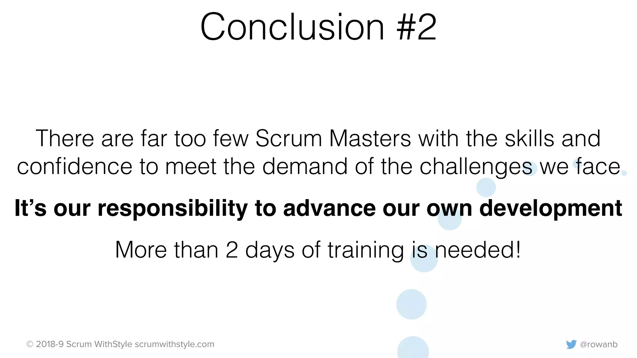 @rowanb© 2018-9 Scrum WithStyle scrumwithstyle.com
Conclusion #2
There are far too few Scrum Masters with the skills and
conﬁdence to meet the demand of the challenges we face
It’s our responsibility to advance our own development
More than 2 days of training is needed!
 