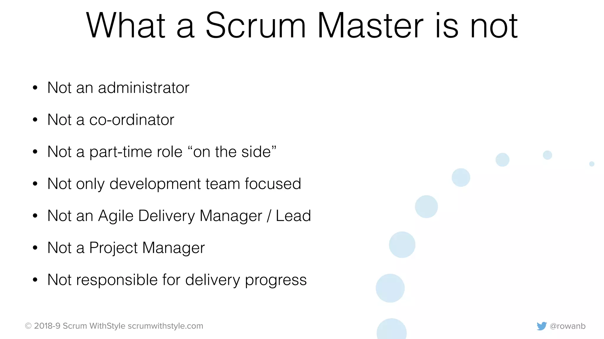 @rowanb© 2018-9 Scrum WithStyle scrumwithstyle.com
What a Scrum Master is not
• Not an administrator
• Not a co-ordinator
• Not a part-time role “on the side”
• Not only development team focused
• Not an Agile Delivery Manager / Lead
• Not a Project Manager
• Not responsible for delivery progress
 